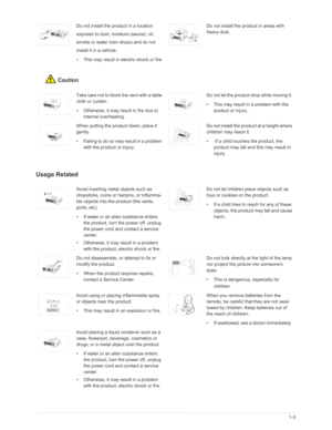 Page 8Downloaded from www.Manualslib.com manuals search engine Major Safety Precautions1-3
Caution
Usage Related
Do not install the product in a location 
exposed to dust, moisture (sauna), oil, 
smoke or water (rain drops) and do not 
install it in a vehicle.
• This may result in electric shock or fire.Do not install the product in areas with 
heavy dust.
Take care not to block the vent with a table 
cloth or curtain.
• Otherwise, it may result in fire due to 
internal overheating.Do not let the product drop...