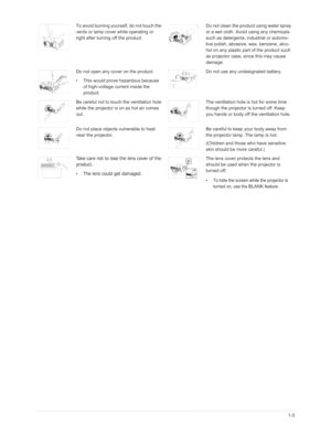 Page 10Downloaded from www.Manualslib.com manuals search engine Major Safety Precautions1-3
To avoid burning yourself, do not touch the 
vents or lamp cover while operating or 
right after turning off the product.Do not clean the product using water spray 
or a wet cloth. Avoid using any chemicals 
such as detergents, industrial or automo-
tive polish, abrasive, wax, benzene, alco-
hol on any plastic part of the product such 
as projector case, since this may cause 
damage.
Do not open any cover on the...
