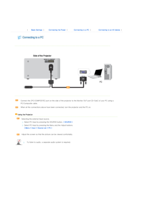Page 19 
 
 
 |  Basic Settings | Connecting the Power | Connecting to a PC | Connecting to an AV device | 
 
 
 
  
 
  
 
 
Connect the [PC/COMPOSITE] port on the side of the projector to  the Monitor OUT port [D-Sub] of your PC using a 
PC/Composite cable. 
When all the connections above have been connected, turn the pr ojector and the PC on.  
    Using the Projector   
  Selecting the external input source.  
Select PC input by pressing the SOURCE button.  ( SOURCE ) 
Select PC input by pressing the Menu...