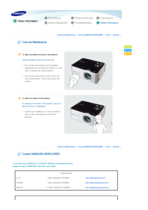 Page 28 
 
 |  Care and Maintenance | Contact SAMSUNG WORLDWIDE | Other |Authority | 
 
 
 
  
   
To clean the exterior and lens of the projector 
 
Clean the projector us ing a soft dry cloth. 
 
Do not clean the projector with flammable 
substances such as benzene, thinners or a wet 
cloth, as these ma y cause problems. 
 
Do not touch the project or with a nail or any 
other sharp objects, as  this may scratch the 
surface.  
   
To clean the interior of the projector 
 
For cleaning the interior o f the...