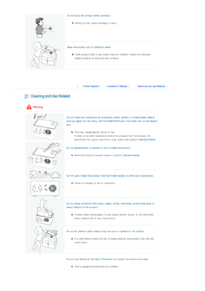 Page 5Do not drop the product while carrying it. 
zDoing so may cause damage or injury.  
  Keep the product out of children’s reach. 
zIf the product falls it may caus e harm to children. Install on a flat and 
stable location as the f ront part is heavy.  
  
 
 
 
|  Power Related | Installation Related | Cleaning and Use Related | 
 
 
 
  
  Do not insert any metal such as chopsticks, wires, gimlets, or  inflammable objects 
such as paper into the vents, the PC/COMPOSITE port, the Power  port or the...