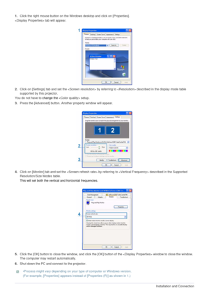 Page 142-3-2Installation and Connection  
1.Click the right mouse button on the Windows desktop and click on [Properties]. 
 tab will appear.
2.Click on [Settings] tab and set the  by referring to  described in the display mode table 
supported by this projector.
You do not have to change the  setup. 
3.Press the [Advanced] button. Another property window will appear.
4.Click on [Monitor] tab and set the  by referring to  described in the Supported 
Resolution/Size Modes table. 
This will set both the vertical...