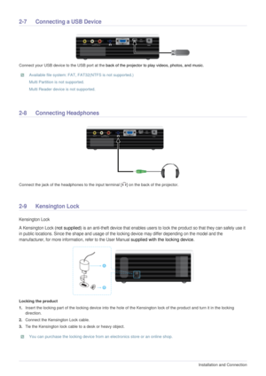 Page 182-7Installation and Connection  
2-7 Connecting a USB Device 
Connect your USB device to the USB port at the back of the projector to play videos, photos, and music. 
 Available file system: FAT, FAT32(NTFS is not supported.)
Multi Partition is not supported.
Multi Reader device is not supported.
 
2-8 Connecting Headphones
Connect the jack of the headphones to the input terminal [ ] on the back of the projector.
2-9 Kensington Lock 
Kensington Lock
A Kensington Lock 
(not supplied) is an anti-theft...