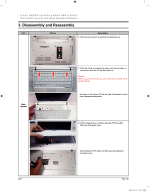 Page 2
3-2
3. Disassembly and Reassembly
- 이 문서는 삼성전자의 기술 자산으로 승인자만이 사용할 수 있습니다 -
- This Document can not be used without Samsung's authorization -
NC10

PartPictureDescription
Main System
6.  Remove the memory by pushing the fixed-tap out. 
7.  Push the Hook up inwards by using a pin-set as shown in the picture, and then lift the key board up. 
[Notice]
When  you  push  the  hook  up,  you  have  to  be  careful  not  to scratch Topdp.
    
As shown in the picture, lift the top side of keyboard up and...
