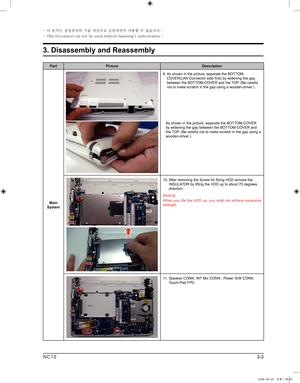 Page 3
3-3
3. Disassembly and Reassembly
- 이 문서는 삼성전자의 기술 자산으로 승인자만이 사용할 수 있습니다 -
- This Document can not be used without Samsung's authorization -
NC10

PartPictureDescription
Main System
9.  
As shown in the picture, separate the BOTTOM-COVER(LAN Connector side first) by widening the gap between the BOTTOM-COVER and the TOP. (Be careful not to make scratch in the gap using a wooden-driver.)
     
As shown in the picture, separate the BOTTOM-COVER 
by widening the gap between the BOTTOM-COVER and the TOP....