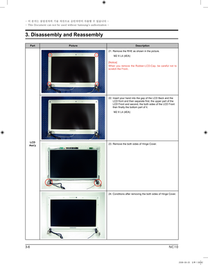 Page 6
3-6
3. Disassembly and Reassembly
- 이 문서는 삼성전자의 기술 자산으로 승인자만이 사용할 수 있습니다 -
- This Document can not be used without Samsung's authorization -
NC10

PartPictureDescription
LCD Ass'y
21.  Remove the RHE as shown in the picture.  
 M2 X L4 (4EA)
[Notice]
When  you  remove  the  Rubber-LCD-Cap,  be  careful  not  to scratch the Front..
22.  Insert your hand into the gap of the LCD Back and the LCD front and then separate first, the upper part of the LCD Front and second, the both sides of the LCD...