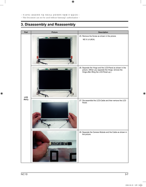 Page 7
3-7
3. Disassembly and Reassembly
- 이 문서는 삼성전자의 기술 자산으로 승인자만이 사용할 수 있습니다 -
- This Document can not be used without Samsung's authorization -
NC10

PartPictureDescription
LCD Ass'y
25.  Remove the Screw as shown in the picture. 
 M2 X L4 (4EA)
26.  Separate the Hinge and the LCD-Panel as shown in the  picture. (When you separate the Hinge, remove the Hinge after lifting the LCD-Panel up.)
27.  Dis-assemble the LCD-Cable and then remove the LCD Panel.  
28.  Separate the Camera Module and the...