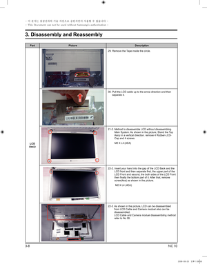 Page 8
3-8
3. Disassembly and Reassembly
- 이 문서는 삼성전자의 기술 자산으로 승인자만이 사용할 수 있습니다 -
- This Document can not be used without Samsung's authorization -
NC10

PartPictureDescription
LCD Ass'y
29.  Remove the Tape inside the circle.   
30.  Pull the LCD cable up to the arrow direction and then separate it.
21-2.   Method to disassemble LCD without disassembling Main System. As shown in the picture, Stand the Top Ass’y in a vertical direction. remove 4 Rubber-LCD-Cap and 4 screws
          M2 X L4 (4EA)...