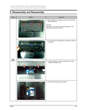 Page 3
PartPictureDescription
Main System
9.  Push the HOOK up inwards by using a pin-set and then lift the keyboard up.
[Caution]
Be careful not to scratch on top of the keyboard or LCD panel when you push the hook up.
10.   Lift the top side of the keyboard up carefully as shown in the picture
11.  Lift the keyboard up, and then take the FPC out after lifting the Connector Lock.
12. Remove the speaker cable connector.
3-3R522
3. Disassembly and Reassembly
- 이 문서는 삼성전자의 기술 자산으로 승인자만이 사용할 수 있습니다 -
- This...