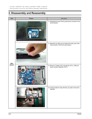 Page 4
PartPictureDescription
Main System
13.  Separate the Touch Pad by pushing the connector to the arrow direction
14.  Separate it by lifting up by holding the center part of the Top as shown in the Front cover picture.
15.  Remove 7 cables (LCD, microphone, DC In, USB sub board, camera, Bluetooth, RJ11).
16.  Camera Cable for Tape off when you listen to the will to separate.
3-4R522
3. Disassembly and Reassembly
- 이 문서는 삼성전자의 기술 자산으로 승인자만이 사용할 수 있습니다 -
- This Document can not be used without Samsung's...