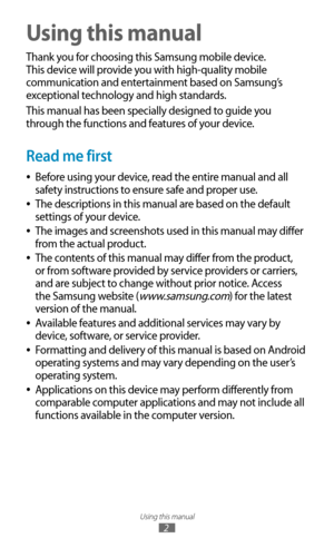 Page 2Using this manual
2
Using this manual
Thank you for choosing this Samsung mobile device. 
This device will provide you with high-quality mobile 
communication and entertainment based on Samsung’s 
exceptional technology and high standards.
This manual has been specially designed to guide you 
through the functions and features of your device.
Read me first
Before using your device, read the entire manual and all  
●
safety instructions to ensure safe and proper use.
The descriptions in this manual are...