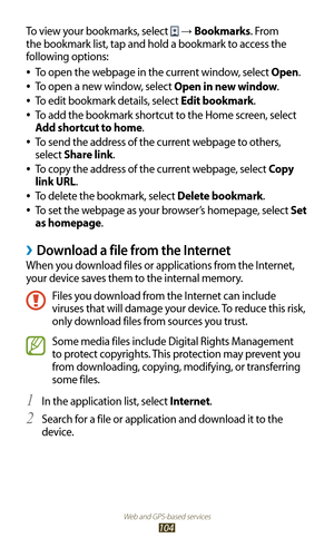 Page 104Web and GPS-based services
104
To view your bookmarks, select  → Bookmarks. From 
the bookmark list, tap and hold a bookmark to access the 
following options:
To open the webpage in the current window, select 
 
●Open.
To open a new window, select 
 
●Open in new window.
To edit bookmark details, select 
 
●Edit bookmark.
To add the bookmark shortcut to the Home screen, select 
 
●
Add shortcut to home.
To send the address of the current webpage to others, 
 
●
select Share link.
To copy the address of...