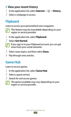 Page 105Web and GPS-based services
105
View your recent history ›
In the application list, select 1 Internet →  → History.
Select a webpage to access.
2 
Flipboard
Learn to access your personalised news magazine.
This feature may be unavailable depending on your 
region or service provider.
In the application list, select 
1 Flipboard.
Select 
2 Get Started.
If you sign in to your Flipboard account, you can get 
news from your social networks.
Select news topics, and then select 
3 Done.
Flip through news...