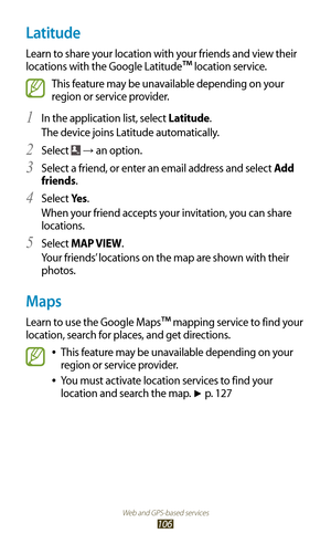 Page 106Web and GPS-based services
106
Latitude
Learn to share your location with your friends and view their 
locations with the Google Latitude
™ location service.
This feature may be unavailable depending on your 
region or service provider.
In the application list, select 
1 Latitude.
The device joins Latitude automatically.
Select 
2  → an option.
Select a friend, or enter an email address and select 
3 Add 
friends.
Select 
4 Ye s .
When your friend accepts your invitation, you can share 
locations.
Select...