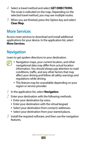 Page 108Web and GPS-based services
108
Select a travel method and select 4 GET DIRECTIONS.
The route is indicated on the map. Depending on the 
selected travel method, you may see multiple routes.
When you are finished, press the Option key and select 
5 
Clear Map.
More Services
Access more services to download and install additional 
applications for your device. In the application list, select 
More Services.
Navigation
Learn to get spoken directions to your destination.
Navigation maps, your current...