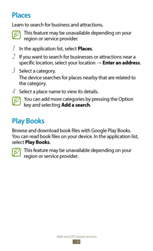 Page 109Web and GPS-based services
109
Places
Learn to search for business and attractions.
This feature may be unavailable depending on your 
region or service provider.
In the application list, select 
1 Places.
If you want to search for businesses or attractions near a 
2 
specific location, select your location →  Enter an address.
Select a category.
3 
The device searches for places nearby that are related to 
the category.
Select a place name to view its details.
4 
You can add more categories by pressing...