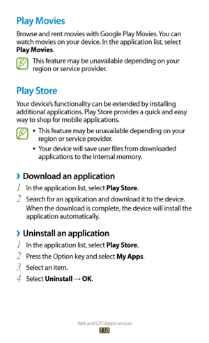 Page 110Web and GPS-based services
110
Play Movies
Browse and rent movies with Google Play Movies. You can 
watch movies on your device. In the application list, select 
Play Movies.
This feature may be unavailable depending on your 
region or service provider.
Play Store
Your device’s functionality can be extended by installing 
additional applications. Play Store provides a quick and easy 
way to shop for mobile applications.
This feature may be unavailable depending on your  
●
region or service provider....