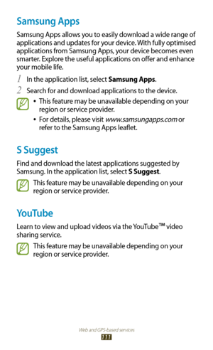 Page 111Web and GPS-based services
111
Samsung Apps
Samsung Apps allows you to easily download a wide range of 
applications and updates for your device. With fully optimised 
applications from Samsung Apps, your device becomes even 
smarter. Explore the useful applications on offer and enhance 
your mobile life.In the application list, select 
1 Samsung Apps.
Search for and download applications to the device.
2 
This feature may be unavailable depending on your  
●
region or service provider.
For details,...