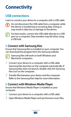 Page 114Connectivity
114
Connectivity
USB connections
Learn to connect your device to a computer with a USB cable.
Do not disconnect the USB cable from a computer while 
the device is transferring or accessing data. Doing so 
may result in data loss or damage to the device.
For best results, connect the USB cable directly to a USB 
port on a computer. Data transfers may fail when using 
a USB hub.
 ›Connect with Samsung Kies
Ensure that Samsung Kies is installed on your computer. You 
can download the program...