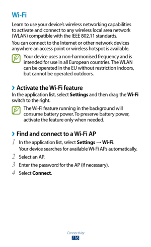 Page 116Connectivity
116
Wi-Fi
Learn to use your device’s wireless networking capabilities 
to activate and connect to any wireless local area network 
(WLAN) compatible with the IEEE 802.11 standards.
You can connect to the Internet or other network devices 
anywhere an access point or wireless hotspot is available.
Your device uses a non-harmonised frequency and is 
intended for use in all European countries. The WLAN 
can be operated in the EU without restriction indoors, 
but cannot be operated outdoors....