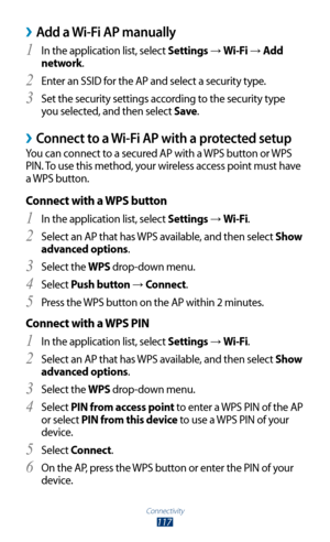 Page 117Connectivity
117
Add a Wi-Fi AP manually ›
In the application list, select 1 Settings → Wi-Fi → Add 
network.
Enter an SSID for the AP and select a security type.
2 
Set the security settings according to the security type 3 
you selected, and then select Save .
Connect to a Wi-Fi AP with a protected setup ›
You can connect to a secured AP with a WPS button or WPS 
PIN. To use this method, your wireless access point must have 
a WPS button.
Connect with a WPS button
In the application list, select 1...