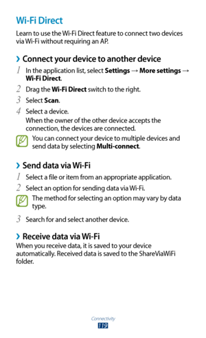 Page 119Connectivity
119
Wi-Fi Direct
Learn to use the Wi-Fi Direct feature to connect two devices 
via Wi-Fi without requiring an AP.
Connect your device to another device ›
In the application list, select 1 Settings → More settings → 
Wi-Fi Direct.
Drag the 
2 Wi-Fi Direct switch to the right.
Select 
3 Scan.
Select a device.
4 
When the owner of the other device accepts the 
connection, the devices are connected.
You can connect your device to multiple devices and 
send data by selecting Multi-connect.
Send...