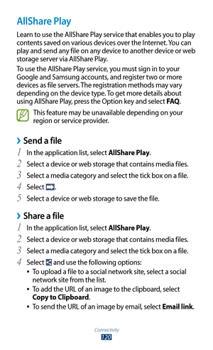 Page 120Connectivity
120
AllShare Play
Learn to use the AllShare Play service that enables you to play 
contents saved on various devices over the Internet. You can 
play and send any file on any device to another device or web 
storage server via AllShare Play.
To use the AllShare Play service, you must sign in to your 
Google and Samsung accounts, and register two or more 
devices as file servers. The registration methods may vary 
depending on the device type. To get more details about 
using AllShare Play,...