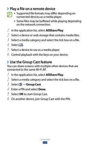 Page 121Connectivity
121
Play a file on a remote device ›
Supported file formats may differ depending on  
●
connected devices as a media player.
Some files may be buffered while playing depending 
 
●
on the network connection.
In the application list, select 
1 AllShare Play.
Select a device or web storage that contains media files.
2 
Select a media category and select the tick box on a file.3 
Select 4 .
Select a device to use as a media player.
5 
Control playback with the keys on your device.6 
Use the...