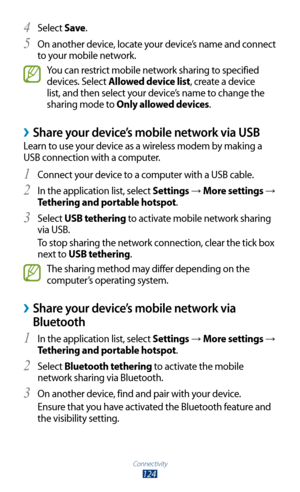 Page 124Connectivity
124
Select 4 Save.
On another device, locate your device’s name and connect 
5 
to your mobile network.
You can restrict mobile network sharing to specified 
devices. Select Allowed device list, create a device 
list, and then select your device’s name to change the 
sharing mode to Only allowed devices.
 ›Share your device’s mobile network via USB
Learn to use your device as a wireless modem by making a 
USB connection with a computer.
Connect your device to a computer with a USB cable.
1...