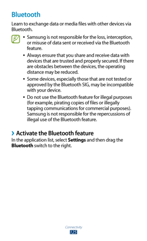 Page 125Connectivity
125
Bluetooth
Learn to exchange data or media files with other devices via 
Bluetooth.
Samsung is not responsible for the loss, interception,  
●
or misuse of data sent or received via the Bluetooth 
feature.
Always ensure that you share and receive data with 
 
●
devices that are trusted and properly secured. If there 
are obstacles between the devices, the operating 
distance may be reduced.
Some devices, especially those that are not tested or 
 
●
approved by the Bluetooth SIG, may be...