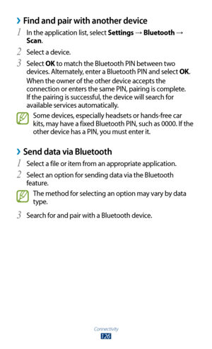 Page 126Connectivity
126
 ›Find and pair with another device
In the application list, select 1 Settings → Bluetooth → 
Scan.
Select a device.
2 
Select 3 OK to match the Bluetooth PIN between two 
devices. Alternately, enter a Bluetooth PIN and select OK.
When the owner of the other device accepts the 
connection or enters the same PIN, pairing is complete. 
If the pairing is successful, the device will search for 
available services automatically.
Some devices, especially headsets or hands-free car 
kits, may...