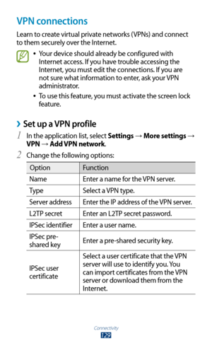 Page 129Connectivity
129
VPN connections
Learn to create virtual private networks (VPNs) and connect 
to them securely over the Internet.
Your device should already be configured with  
●
Internet access. If you have trouble accessing the 
Internet, you must edit the connections. If you are 
not sure what information to enter, ask your VPN 
administrator.
To use this feature, you must activate the screen lock 
 
●
feature.
Set up a VPN profile ›
In the application list, select 1 Settings →  More settings → 
VPN...