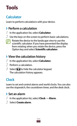 Page 131131
Tools
Tools
Calculator
Learn to perform calculations with your device.
Perform a calculation ›
In the application list, select 1 Calculator.
Use the keys on the screen to perform basic calculations.
2 
Rotate the device to the landscape view to use the 
scientific calculator. If you have prevented the display 
from rotating when you rotate the device, press the 
Option key and select Scientific calculator.
View the calculation history ›
In the application list, select 1 Calculator.
Perform a...