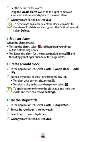 Page 132132
Tools
Set the details of the alarm.3 
Drag the Smart alarm switch to the right to activate 
simulated nature sounds prior to the main alarm.
When you are finished, select 
4 Save.
To deactivate an alarm, select the clock icon next to 
the alarm. To delete an alarm, press the Option key and 
select Delete.
Stop an alarm ›
When the alarm sounds,
To stop the alarm, select 
 
● and then drag your finger 
outside of the large circle.
To silence the alarm for the snooze period, select 
 
● and 
then drag...