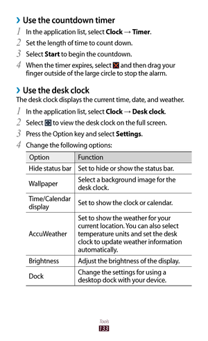 Page 133133
Tools
Use the countdown timer ›
In the application list, select 1 Clock → Timer.
Set the length of time to count down.
2 
Select 3 Start to begin the countdown.
When the timer expires, select 
4  and then drag your 
finger outside of the large circle to stop the alarm.
Use the desk clock ›
The desk clock displays the current time, date, and weather.
In the application list, select 
1 Clock → Desk clock.
Select 
2  to view the desk clock on the full screen.
Press the Option key and select 
3...