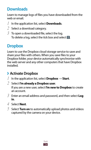 Page 134134
Tools
Downloads
Learn to manage logs of files you have downloaded from the 
web or email.In the application list, select 
1 Downloads.
Select a download category.
2 
To open a downloaded file, select the log.3 
To delete a log, select the tick box and select .
Dropbox
Learn to use the Dropbox cloud storage service to save and 
share your files with others. When you save files to your 
Dropbox folder, your device automatically synchronise with 
the web server and any other computers that have Dropbox...