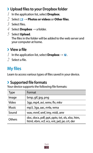 Page 135135
Tools
Upload files to your Dropbox folder ›
In the application list, select 1 Dropbox.
Select 
2  →  Photos or videos or Other files.
Select files.
3 
Select 4 Dropbox → a folder.
Select 
5 Upload.
The files in the folder will be added to the web server and 
your computer at home.
View a file ›
In the application list, select 1 Dropbox → .
Select a file.
2 
My files
Learn to access various types of files saved in your device.
Supported file formats ›
Your device supports the following file formats:...