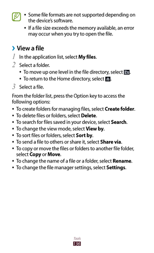 Page 136136
Tools
Some file formats are not supported depending on  
●
the device’s software.
If a file size exceeds the memory available, an error 
 
●
may occur when you try to open the file.
View a file ›
In the application list, select 1 My files.
Select a folder.
2 
To move up one level in the file directory, select  
●.
To return to the Home directory, select 
 
●.
Select a file.
3 
From the folder list, press the Option key to access the 
following options: To create folders for managing files, select...