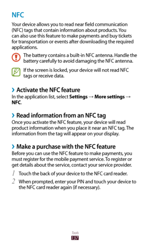 Page 137137
Tools
NFC
Your device allows you to read near field communication 
(NFC) tags that contain information about products. You 
can also use this feature to make payments and buy tickets 
for transportation or events after downloading the required 
applications.
The battery contains a built-in NFC antenna. Handle the 
battery carefully to avoid damaging the NFC antenna.
If the screen is locked, your device will not read NFC 
tags or receive data.
Activate the NFC feature ›
In the application list, select...