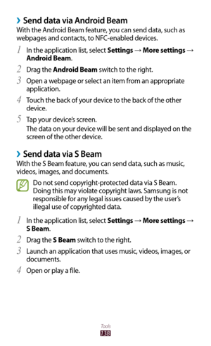 Page 138138
Tools
Send data via Android Beam ›
With the Android Beam feature, you can send data, such as 
webpages and contacts, to NFC-enabled devices.In the application list, select 
1 Settings → More settings → 
Android Beam.
Drag the 
2 Android Beam switch to the right.
Open a webpage or select an item from an appropriate 
3 
application.
Touch the back of your device to the back of the other 
4 
device.
Tap your device’s screen.
5 
The data on your device will be sent and displayed on the 
screen of the...