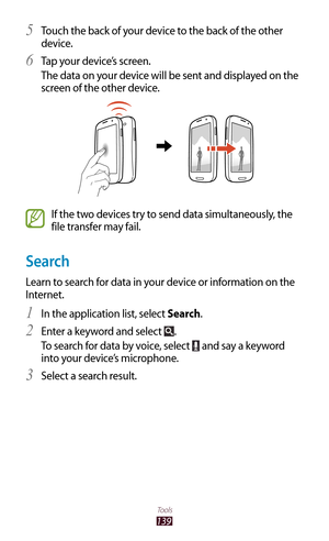 Page 139139
Tools
Touch the back of your device to the back of the other 5 
device.
Tap your device’s screen.
6 
The data on your device will be sent and displayed on the 
screen of the other device.
If the two devices try to send data simultaneously, the 
file transfer may fail.
Search
Learn to search for data in your device or information on the 
Internet.In the application list, select 
1 Search.
Enter a keyword and select 
2 .
To search for data by voice, select 
 and say a keyword 
into your device’s...