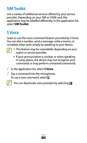 Page 140140
Tools
SIM Toolkit
Use a variety of additional services offered by your service 
provider. Depending on your SIM or USIM card, this 
application may be labelled differently. In the application list, 
select SIM Toolkit.
S Voice
Learn to use the voice command feature provided by S Voice. 
You can dial a number, send a message, write a memo, or 
complete other tasks simply by speaking to your device.
This feature may be unavailable depending on your  
●
region or service provider.
If your pronunciation...