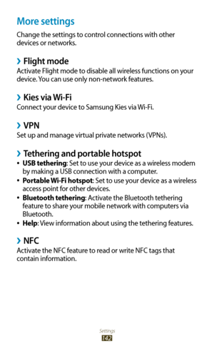 Page 142Settings
142
More settings
Change the settings to control connections with other 
devices or networks.
 ›Flight mode
Activate Flight mode to disable all wireless functions on your 
device. You can use only non-network features.
Kies via Wi-Fi ›
Connect your device to Samsung Kies via Wi-Fi.
VPN ›
Set up and manage virtual private networks (VPNs).
Tethering and portable hotspot ›
USB tethering 
●: Set to use your device as a wireless modem 
by making a USB connection with a computer.
Portable Wi-Fi...