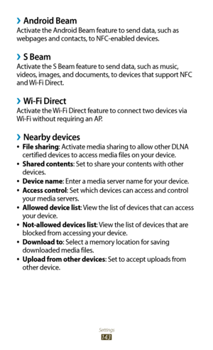 Page 143Settings
143
Android Beam ›
Activate the Android Beam feature to send data, such as 
webpages and contacts, to NFC-enabled devices.
S Beam ›
Activate the S Beam feature to send data, such as music, 
videos, images, and documents, to devices that support NFC 
and Wi-Fi Direct.
Wi-Fi Direct ›
Activate the Wi-Fi Direct feature to connect two devices via 
Wi-Fi without requiring an AP.
Nearby devices ›
File sharing 
●: Activate media sharing to allow other DLNA 
certified devices to access media files on...