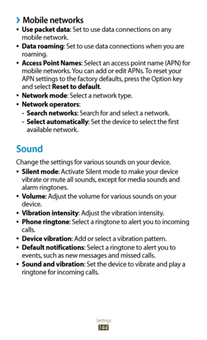 Page 144Settings
144
Mobile networks ›
Use packet data 
●: Set to use data connections on any 
mobile network.
Data roaming
 
●: Set to use data connections when you are 
roaming.
Access Point Names
 
●: Select an access point name (APN) for 
mobile networks. You can add or edit APNs. To reset your 
APN settings to the factory defaults, press the Option key 
and select Reset to default.
Network mode
 
●: Select a network type.
Network operators
 
●:
Search networks
 
- : Search for and select a network.
Select...