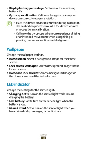 Page 146Settings
146
Display battery percentage 
●: Set to view the remaining 
battery life.
Gyroscope calibration
 
●: Calibrate the gyroscope so your 
device can correctly recognise rotation.
Place the device on a stable surface during calibration.  
●
The calibration process may fail if the device vibrates 
or moves during calibration.
Calibrate the gyroscope when you experience drifting 
 
●
or unintended movements when using tilting or 
panning motions or motion-enabled games.
Wallpaper
Change the wallpaper...