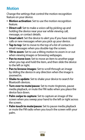 Page 147Settings
147
Motion
Change the settings that control the motion recognition 
feature on your device.Motion activation
 
●: Set to use the motion recognition 
feature.
Direct call
 
●: Set to make a voice call by picking up and 
holding the device near your ear while viewing call, 
message, or contact details.
Smart alert
 
●: Set the device to alert you if you have missed 
calls or new messages when you pick up your device.
Tap to top
 
●: Set to move to the top of a list of contacts or 
email messages...