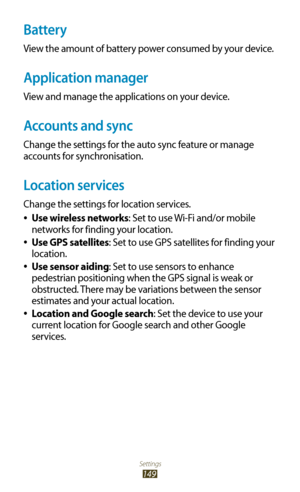 Page 149Settings
149
Battery
View the amount of battery power consumed by your device.
Application manager
View and manage the applications on your device.
Accounts and sync
Change the settings for the auto sync feature or manage 
accounts for synchronisation.
Location services
Change the settings for location services.Use wireless networks
 
●: Set to use Wi-Fi and/or mobile 
networks for finding your location.
Use GPS satellites
 
●: Set to use GPS satellites for finding your 
location.
Use sensor aiding
 
●:...