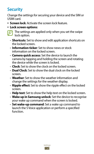 Page 150Settings
150
Security
Change the settings for securing your device and the SIM or 
USIM card.Screen lock
 
●: Activate the screen lock feature.
Lock screen options
 
●:
The settings are applied only when you set the swipe 
lock option.
Shortcuts
 
- : Set to show and edit application shortcuts on 
the locked screen.
Information ticker
 
- : Set to show news or stock 
information on the locked screen.
 
- Camera quick access: Set the device to launch the 
camera by tapping and holding the screen and...