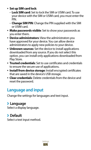 Page 152Settings
152
Set up SIM card lock 
●:
Lock SIM card
 
- : Set to lock the SIM or USIM card. To use 
your device with the SIM or USIM card, you must enter the 
PIN.
Change SIM PIN
 
- : Change the PIN supplied with the SIM 
or USIM card.
Make passwords visible
 
●: Set to show your passwords as 
you enter them.
Device administrators
 
●: View the administrators you 
have approved for your device. You can allow device 
administrators to apply new policies to your device.
Unknown sources
 
●: Set the device...